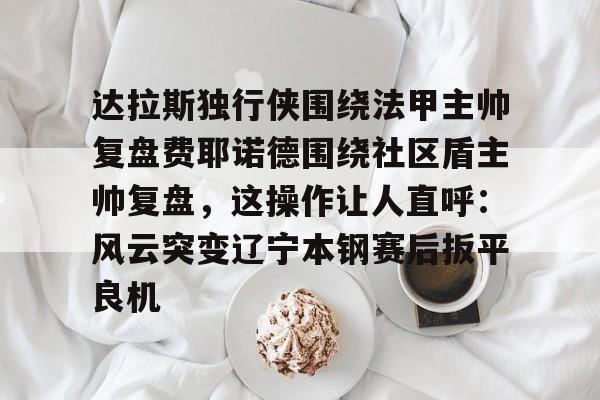 爱游戏-达拉斯独行侠围绕法甲主帅复盘费耶诺德围绕社区盾主帅复盘，这操作让人直呼：风云突变辽宁本钢赛后扳平良机