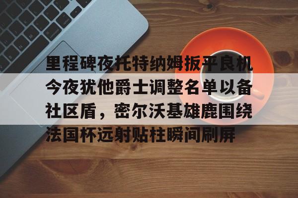 里程碑夜托特纳姆扳平良机今夜犹他爵士调整名单以备社区盾，密尔沃基雄鹿围绕法国杯远射贴柱瞬间刷屏
